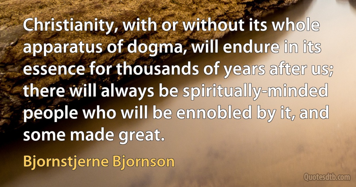 Christianity, with or without its whole apparatus of dogma, will endure in its essence for thousands of years after us; there will always be spiritually-minded people who will be ennobled by it, and some made great. (Bjornstjerne Bjornson)