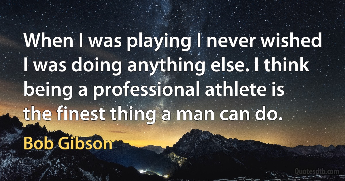 When I was playing I never wished I was doing anything else. I think being a professional athlete is the finest thing a man can do. (Bob Gibson)