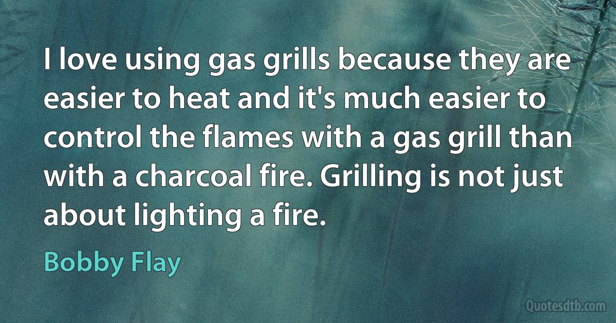 I love using gas grills because they are easier to heat and it's much easier to control the flames with a gas grill than with a charcoal fire. Grilling is not just about lighting a fire. (Bobby Flay)