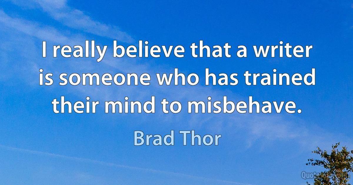 I really believe that a writer is someone who has trained their mind to misbehave. (Brad Thor)