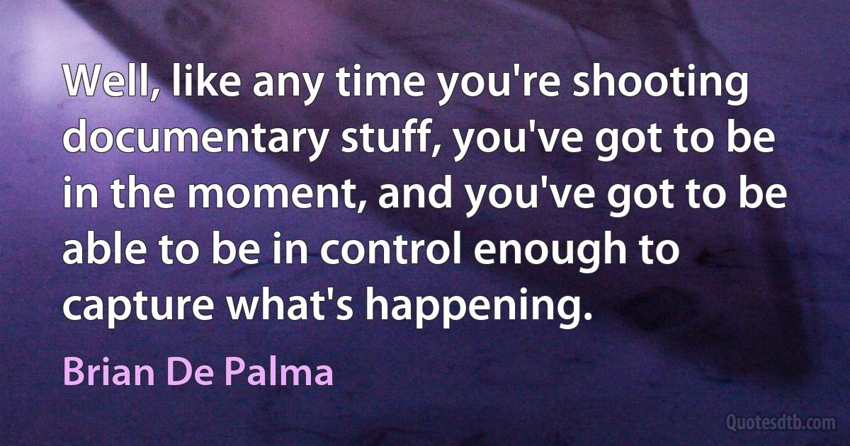 Well, like any time you're shooting documentary stuff, you've got to be in the moment, and you've got to be able to be in control enough to capture what's happening. (Brian De Palma)