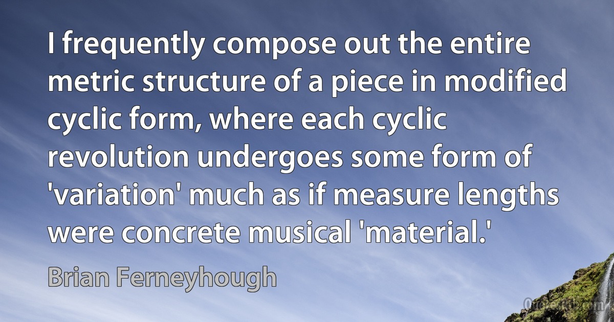 I frequently compose out the entire metric structure of a piece in modified cyclic form, where each cyclic revolution undergoes some form of 'variation' much as if measure lengths were concrete musical 'material.' (Brian Ferneyhough)