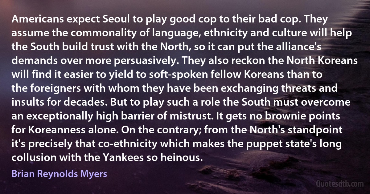 Americans expect Seoul to play good cop to their bad cop. They assume the commonality of language, ethnicity and culture will help the South build trust with the North, so it can put the alliance's demands over more persuasively. They also reckon the North Koreans will find it easier to yield to soft-spoken fellow Koreans than to the foreigners with whom they have been exchanging threats and insults for decades. But to play such a role the South must overcome an exceptionally high barrier of mistrust. It gets no brownie points for Koreanness alone. On the contrary; from the North's standpoint it's precisely that co-ethnicity which makes the puppet state's long collusion with the Yankees so heinous. (Brian Reynolds Myers)