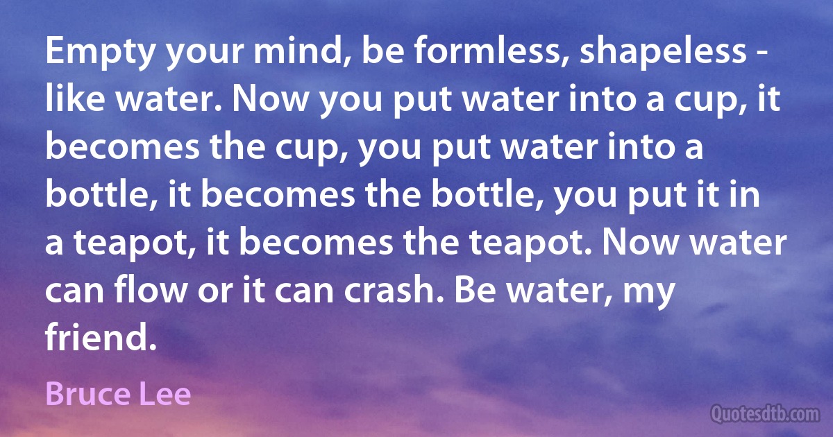 Empty your mind, be formless, shapeless - like water. Now you put water into a cup, it becomes the cup, you put water into a bottle, it becomes the bottle, you put it in a teapot, it becomes the teapot. Now water can flow or it can crash. Be water, my friend. (Bruce Lee)