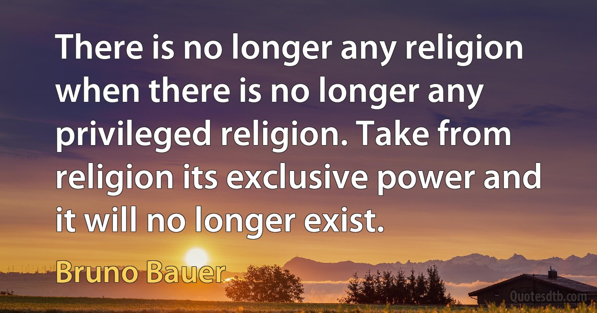 There is no longer any religion when there is no longer any privileged religion. Take from religion its exclusive power and it will no longer exist. (Bruno Bauer)