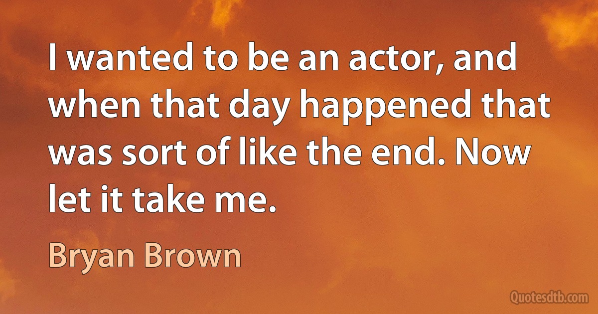 I wanted to be an actor, and when that day happened that was sort of like the end. Now let it take me. (Bryan Brown)