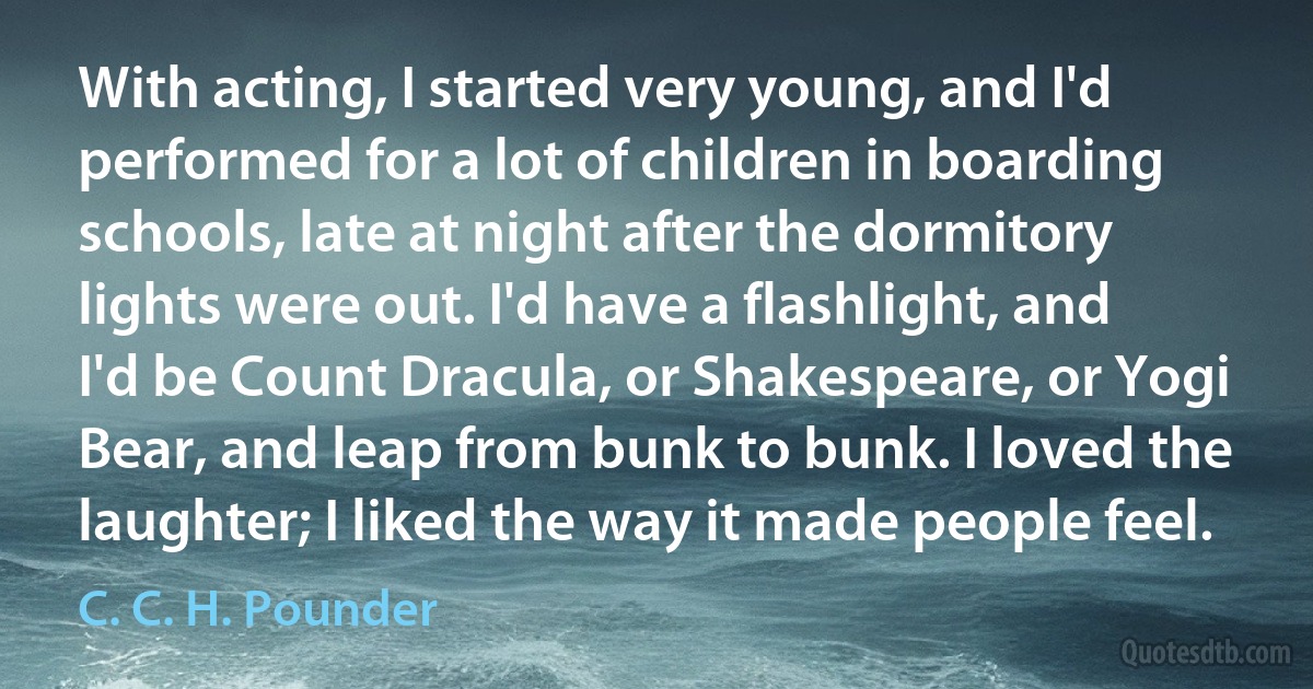 With acting, I started very young, and I'd performed for a lot of children in boarding schools, late at night after the dormitory lights were out. I'd have a flashlight, and I'd be Count Dracula, or Shakespeare, or Yogi Bear, and leap from bunk to bunk. I loved the laughter; I liked the way it made people feel. (C. C. H. Pounder)