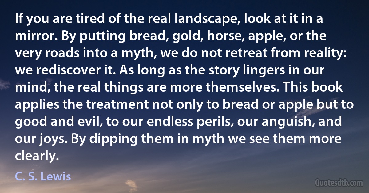 If you are tired of the real landscape, look at it in a mirror. By putting bread, gold, horse, apple, or the very roads into a myth, we do not retreat from reality: we rediscover it. As long as the story lingers in our mind, the real things are more themselves. This book applies the treatment not only to bread or apple but to good and evil, to our endless perils, our anguish, and our joys. By dipping them in myth we see them more clearly. (C. S. Lewis)