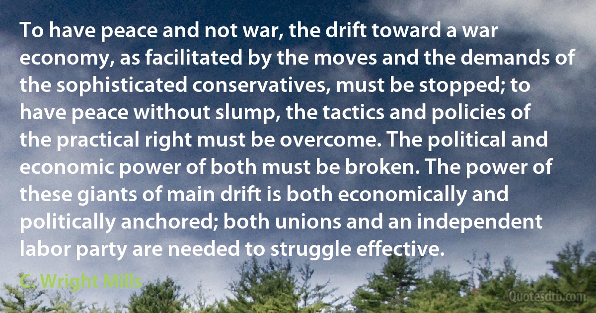 To have peace and not war, the drift toward a war economy, as facilitated by the moves and the demands of the sophisticated conservatives, must be stopped; to have peace without slump, the tactics and policies of the practical right must be overcome. The political and economic power of both must be broken. The power of these giants of main drift is both economically and politically anchored; both unions and an independent labor party are needed to struggle effective. (C. Wright Mills)