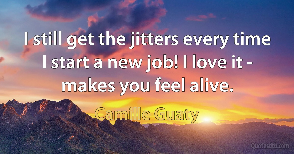 I still get the jitters every time I start a new job! I love it - makes you feel alive. (Camille Guaty)