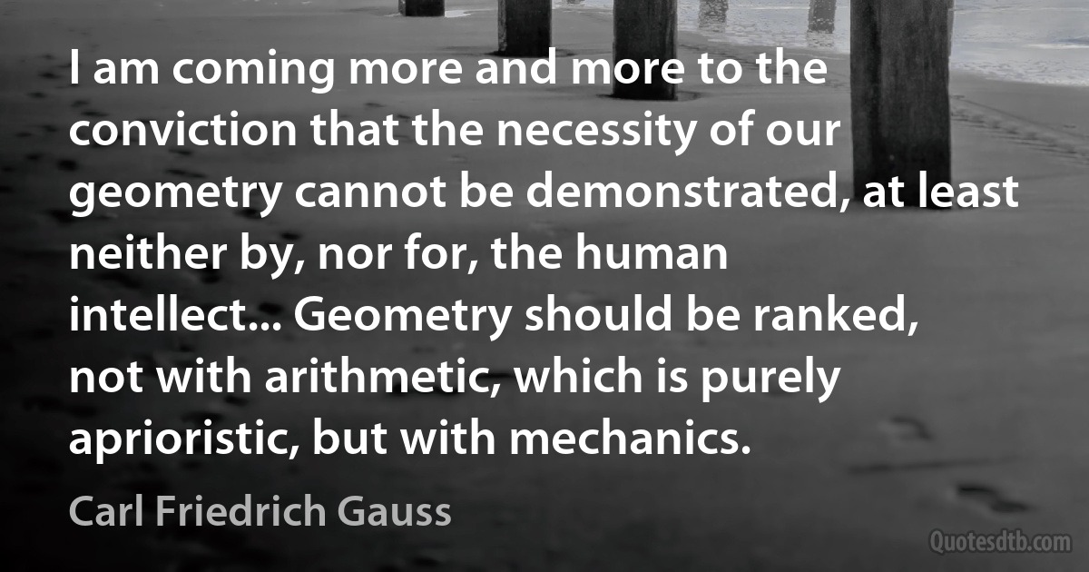 I am coming more and more to the conviction that the necessity of our geometry cannot be demonstrated, at least neither by, nor for, the human intellect... Geometry should be ranked, not with arithmetic, which is purely aprioristic, but with mechanics. (Carl Friedrich Gauss)