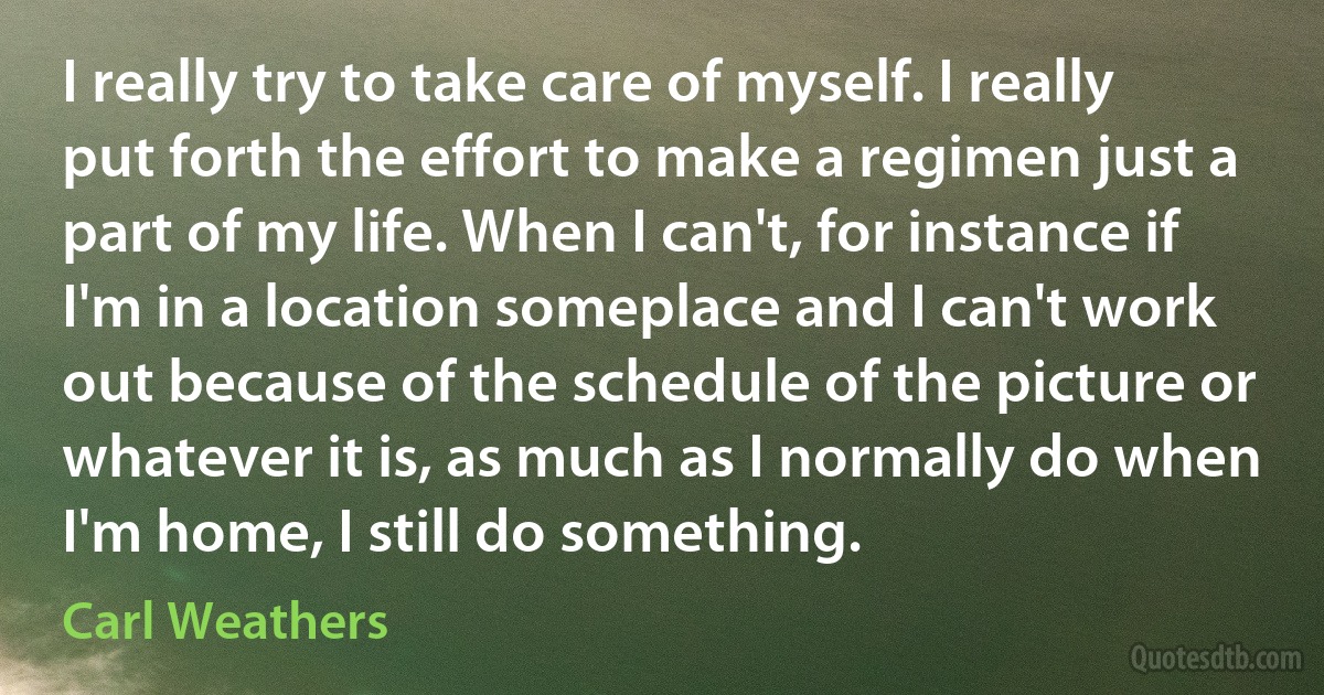 I really try to take care of myself. I really put forth the effort to make a regimen just a part of my life. When I can't, for instance if I'm in a location someplace and I can't work out because of the schedule of the picture or whatever it is, as much as I normally do when I'm home, I still do something. (Carl Weathers)