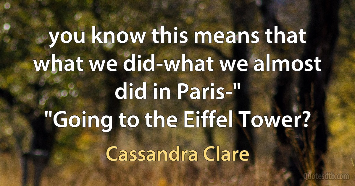 you know this means that what we did-what we almost did in Paris-"
"Going to the Eiffel Tower? (Cassandra Clare)