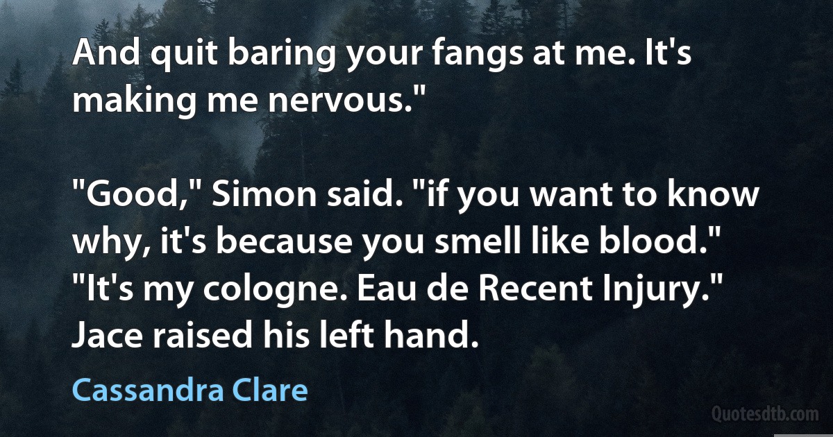 And quit baring your fangs at me. It's making me nervous."

"Good," Simon said. "if you want to know why, it's because you smell like blood."
"It's my cologne. Eau de Recent Injury." Jace raised his left hand. (Cassandra Clare)