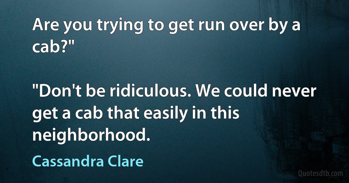 Are you trying to get run over by a cab?"

"Don't be ridiculous. We could never get a cab that easily in this neighborhood. (Cassandra Clare)