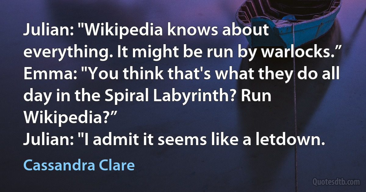 Julian: "Wikipedia knows about everything. It might be run by warlocks.”
Emma: "You think that's what they do all day in the Spiral Labyrinth? Run Wikipedia?”
Julian: "I admit it seems like a letdown. (Cassandra Clare)