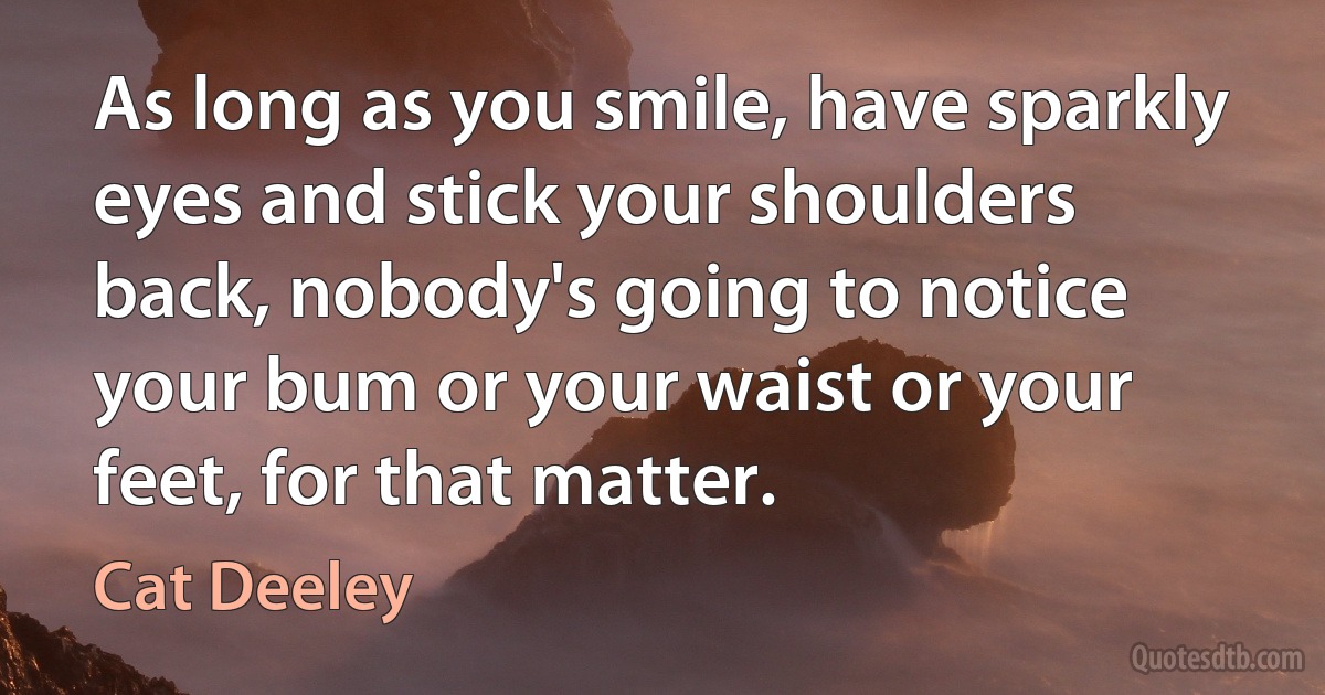 As long as you smile, have sparkly eyes and stick your shoulders back, nobody's going to notice your bum or your waist or your feet, for that matter. (Cat Deeley)