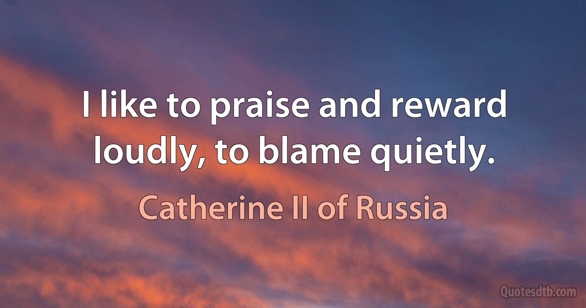 I like to praise and reward loudly, to blame quietly. (Catherine II of Russia)