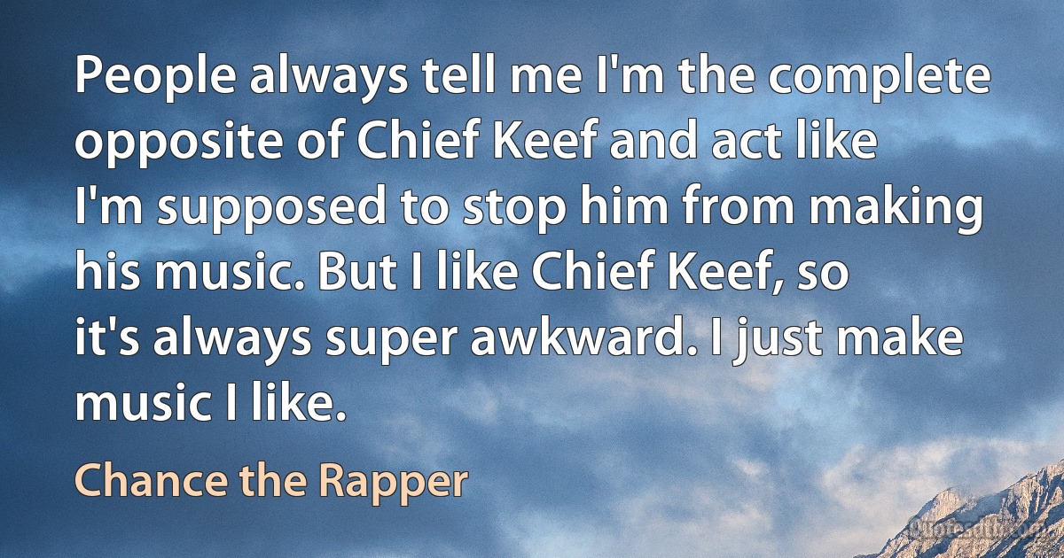 People always tell me I'm the complete opposite of Chief Keef and act like I'm supposed to stop him from making his music. But I like Chief Keef, so it's always super awkward. I just make music I like. (Chance the Rapper)