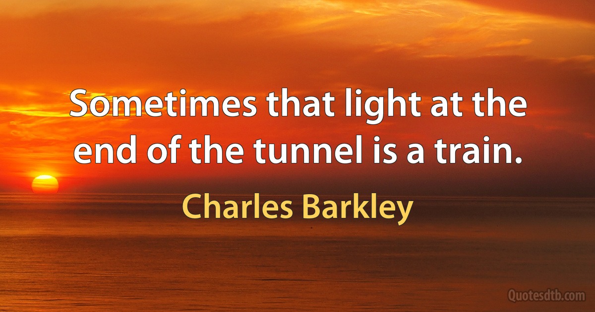 Sometimes that light at the end of the tunnel is a train. (Charles Barkley)