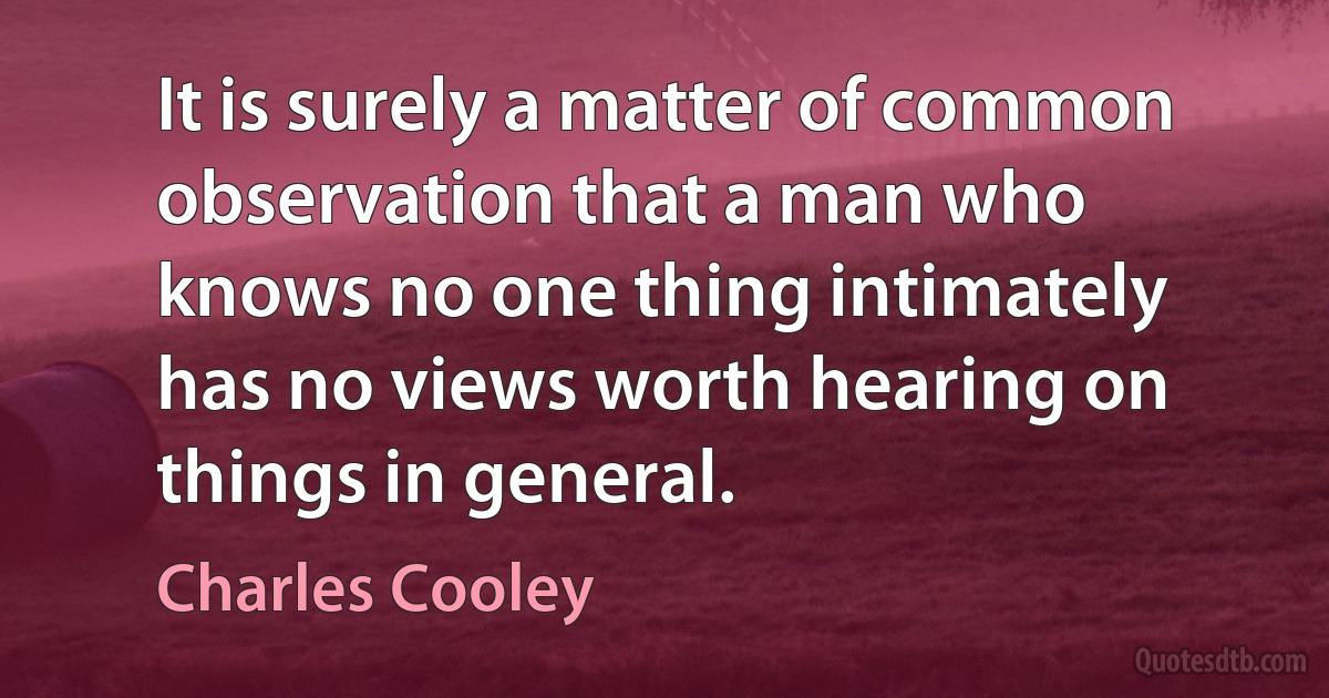 It is surely a matter of common observation that a man who knows no one thing intimately has no views worth hearing on things in general. (Charles Cooley)