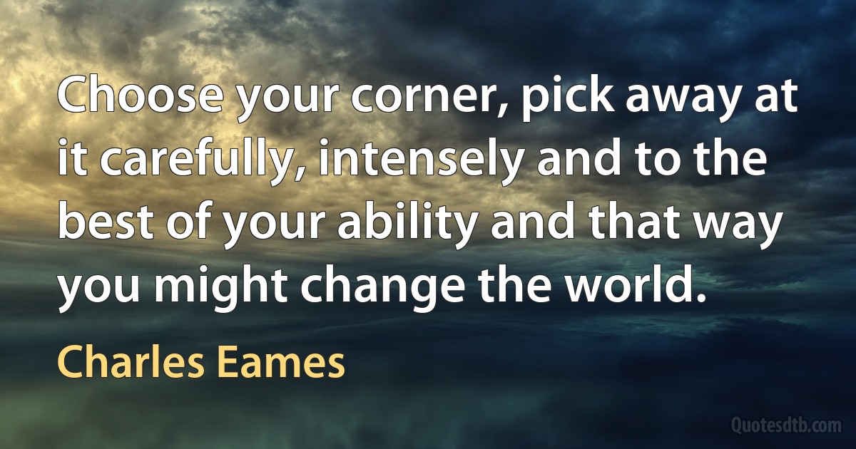 Choose your corner, pick away at it carefully, intensely and to the best of your ability and that way you might change the world. (Charles Eames)