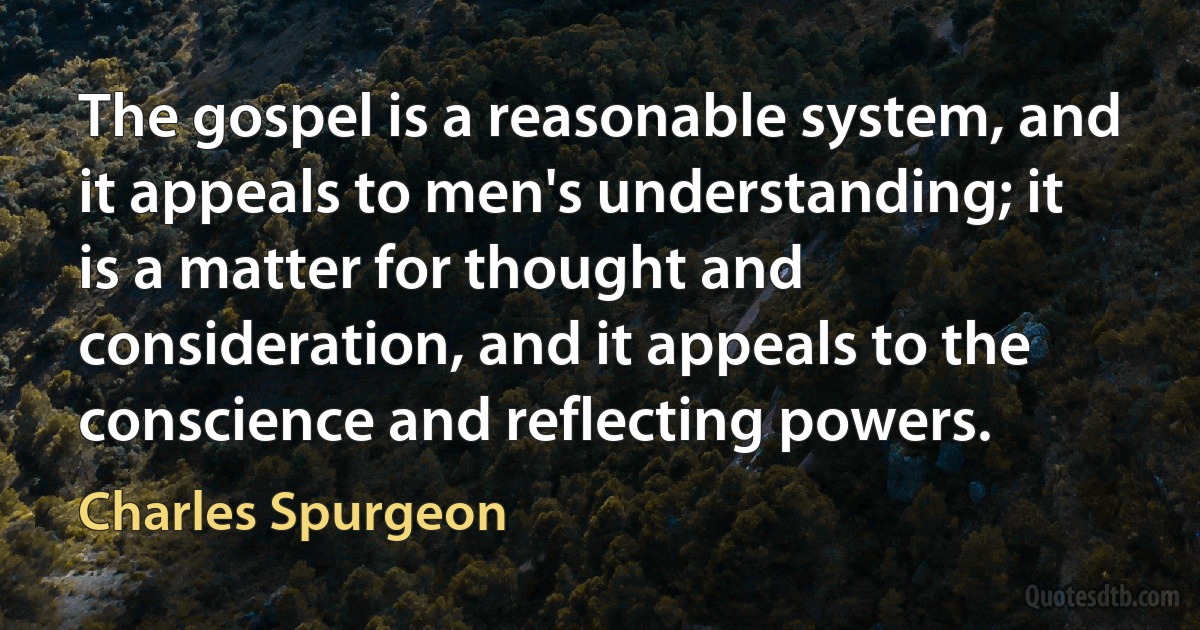 The gospel is a reasonable system, and it appeals to men's understanding; it is a matter for thought and consideration, and it appeals to the conscience and reflecting powers. (Charles Spurgeon)