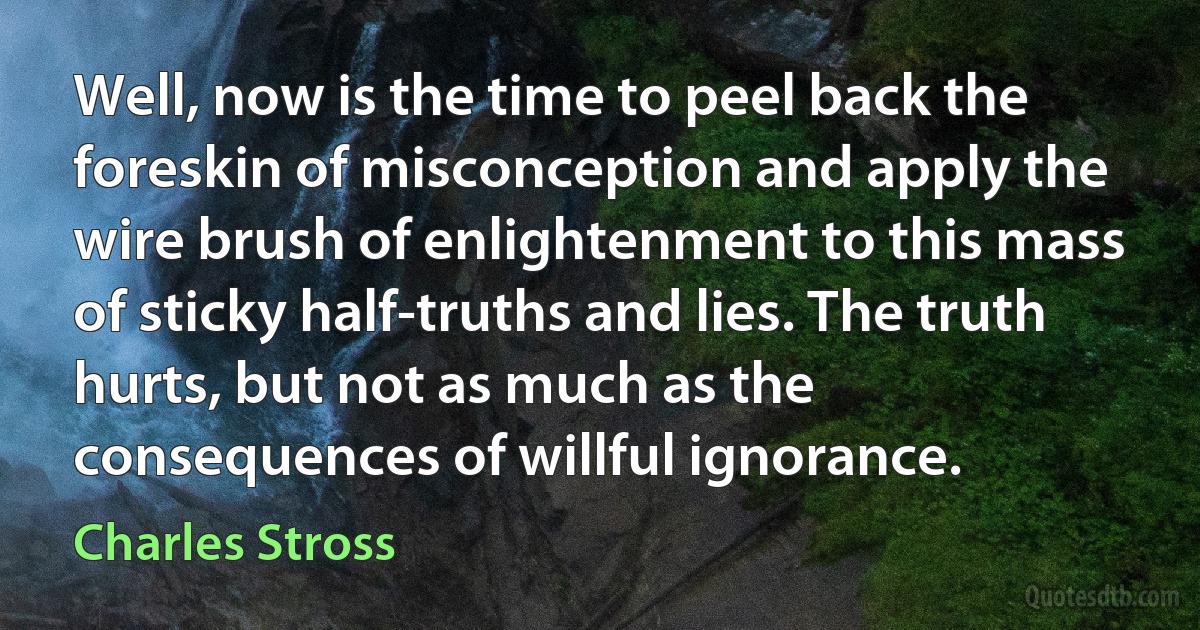 Well, now is the time to peel back the foreskin of misconception and apply the wire brush of enlightenment to this mass of sticky half-truths and lies. The truth hurts, but not as much as the consequences of willful ignorance. (Charles Stross)