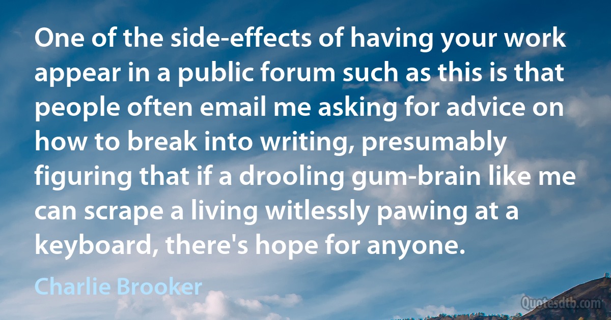 One of the side-effects of having your work appear in a public forum such as this is that people often email me asking for advice on how to break into writing, presumably figuring that if a drooling gum-brain like me can scrape a living witlessly pawing at a keyboard, there's hope for anyone. (Charlie Brooker)