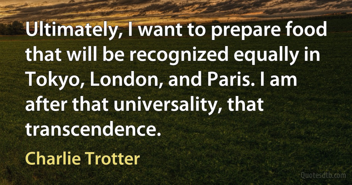 Ultimately, I want to prepare food that will be recognized equally in Tokyo, London, and Paris. I am after that universality, that transcendence. (Charlie Trotter)