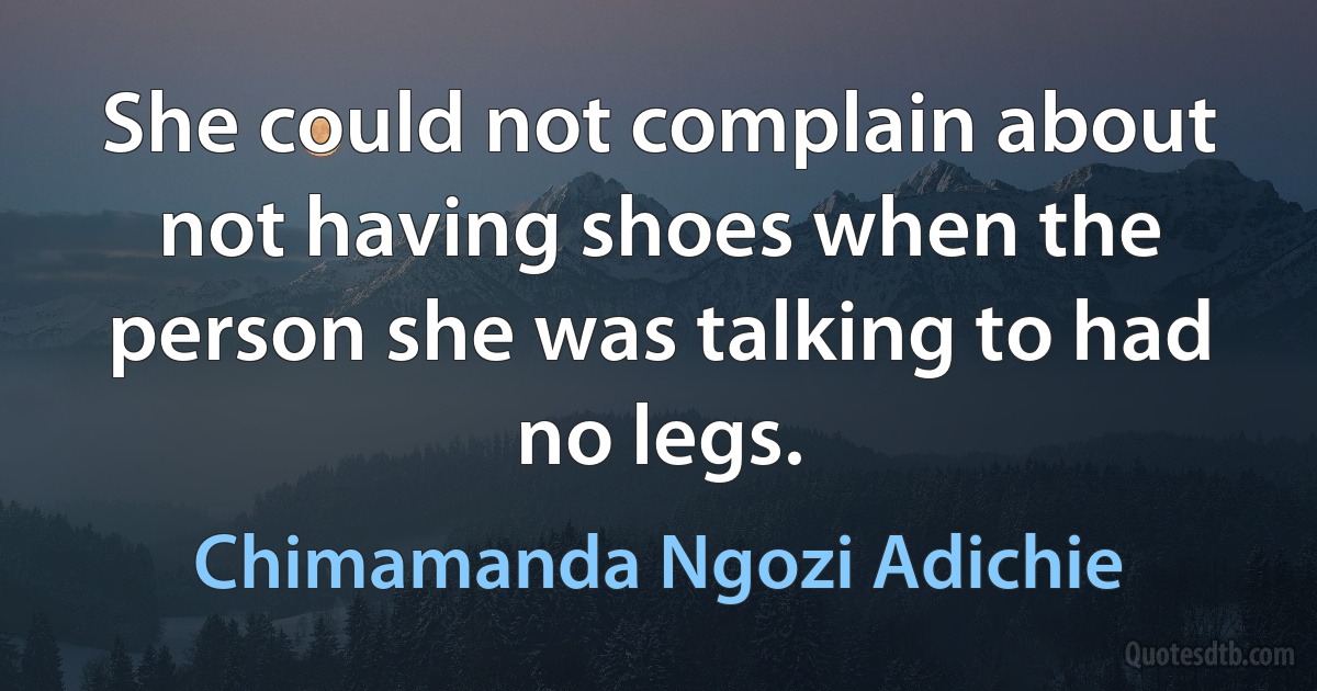 She could not complain about not having shoes when the person she was talking to had no legs. (Chimamanda Ngozi Adichie)