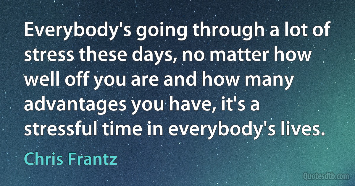 Everybody's going through a lot of stress these days, no matter how well off you are and how many advantages you have, it's a stressful time in everybody's lives. (Chris Frantz)