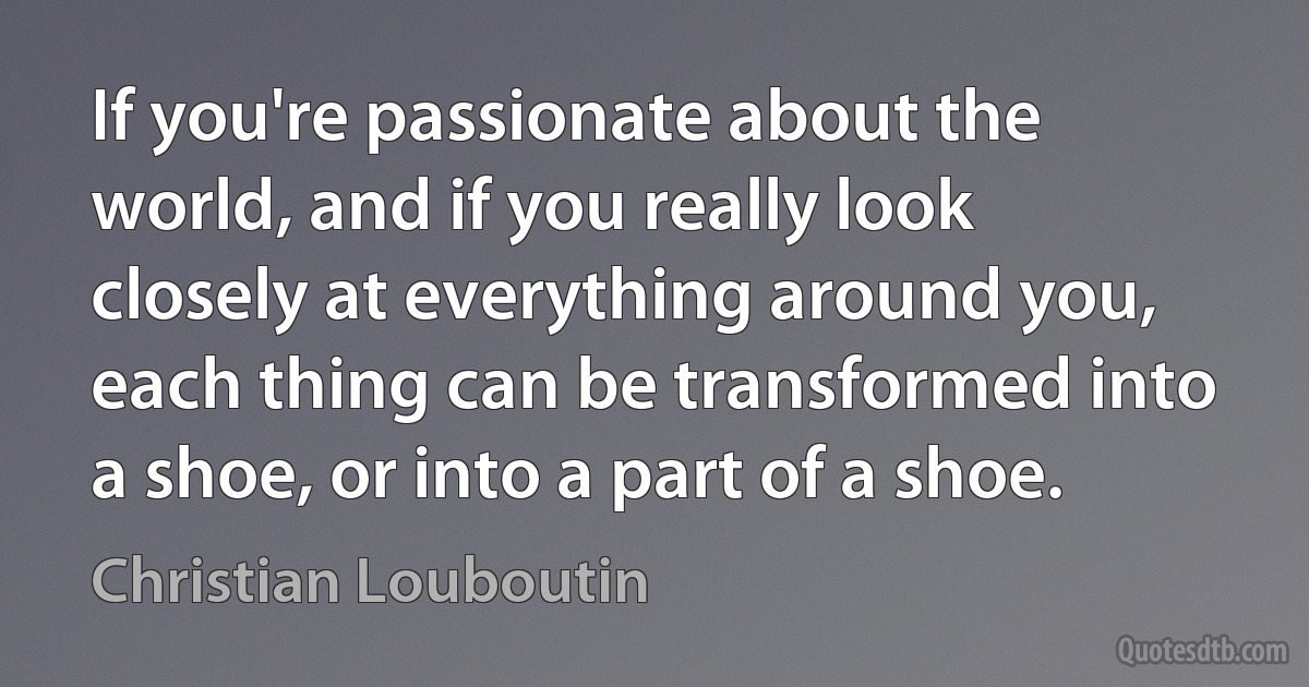 If you're passionate about the world, and if you really look closely at everything around you, each thing can be transformed into a shoe, or into a part of a shoe. (Christian Louboutin)