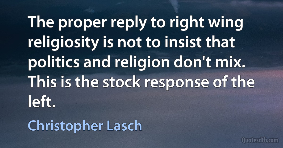 The proper reply to right wing religiosity is not to insist that politics and religion don't mix. This is the stock response of the left. (Christopher Lasch)