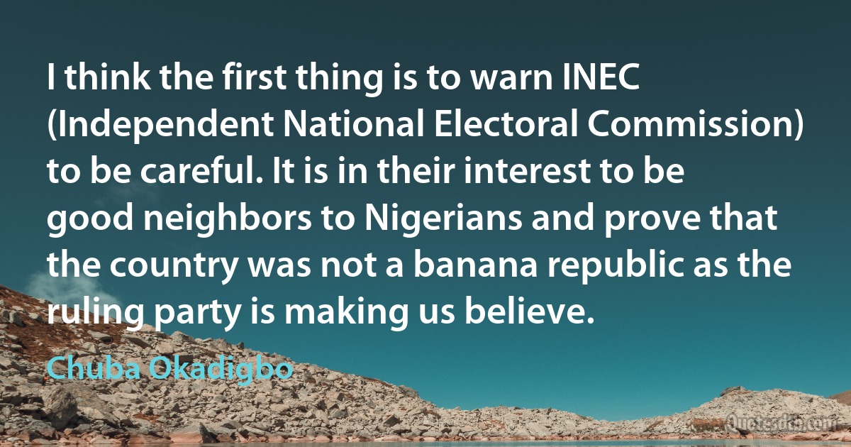 I think the first thing is to warn INEC (Independent National Electoral Commission) to be careful. It is in their interest to be good neighbors to Nigerians and prove that the country was not a banana republic as the ruling party is making us believe. (Chuba Okadigbo)