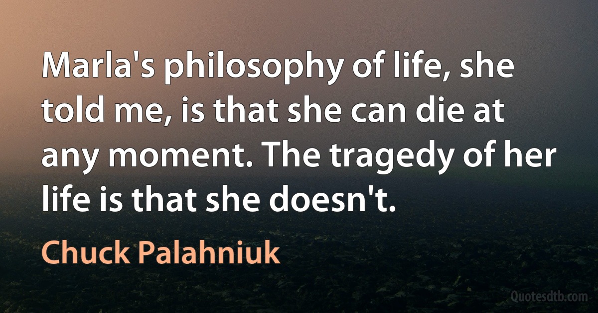 Marla's philosophy of life, she told me, is that she can die at any moment. The tragedy of her life is that she doesn't. (Chuck Palahniuk)