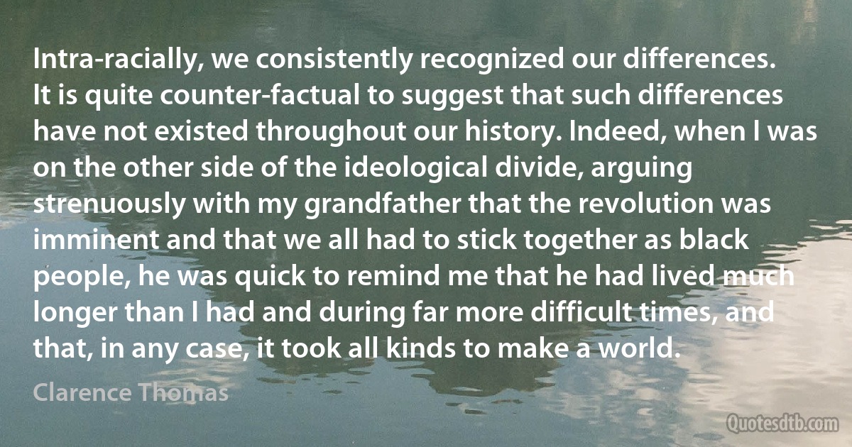 Intra-racially, we consistently recognized our differences. It is quite counter-factual to suggest that such differences have not existed throughout our history. Indeed, when I was on the other side of the ideological divide, arguing strenuously with my grandfather that the revolution was imminent and that we all had to stick together as black people, he was quick to remind me that he had lived much longer than I had and during far more difficult times, and that, in any case, it took all kinds to make a world. (Clarence Thomas)