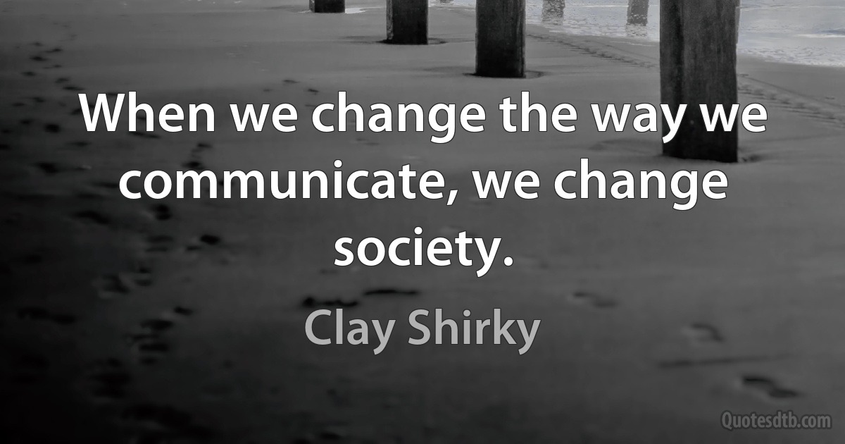 When we change the way we communicate, we change society. (Clay Shirky)