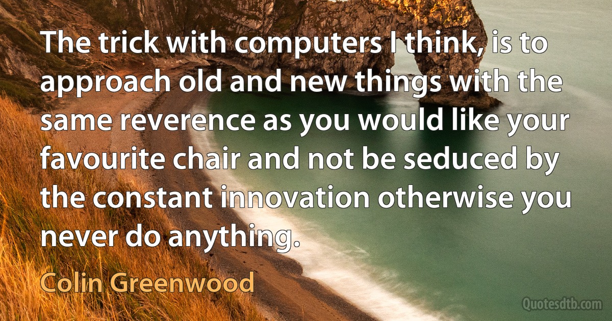 The trick with computers I think, is to approach old and new things with the same reverence as you would like your favourite chair and not be seduced by the constant innovation otherwise you never do anything. (Colin Greenwood)