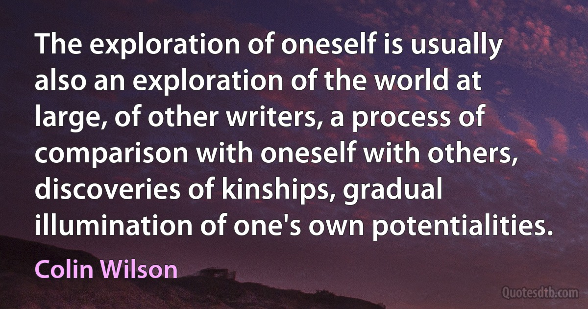 The exploration of oneself is usually also an exploration of the world at large, of other writers, a process of comparison with oneself with others, discoveries of kinships, gradual illumination of one's own potentialities. (Colin Wilson)