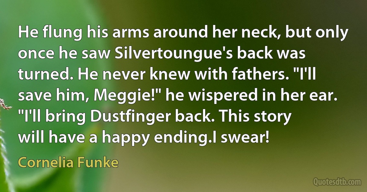 He flung his arms around her neck, but only once he saw Silvertoungue's back was turned. He never knew with fathers. "I'll save him, Meggie!" he wispered in her ear. "I'll bring Dustfinger back. This story will have a happy ending.I swear! (Cornelia Funke)