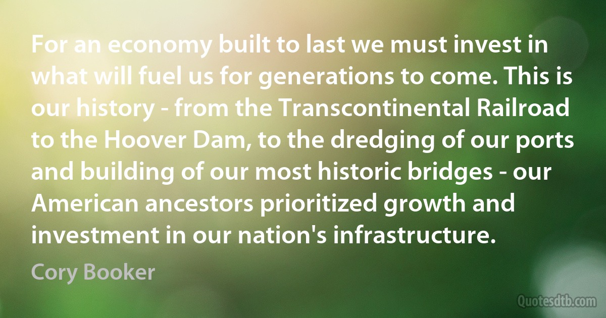 For an economy built to last we must invest in what will fuel us for generations to come. This is our history - from the Transcontinental Railroad to the Hoover Dam, to the dredging of our ports and building of our most historic bridges - our American ancestors prioritized growth and investment in our nation's infrastructure. (Cory Booker)