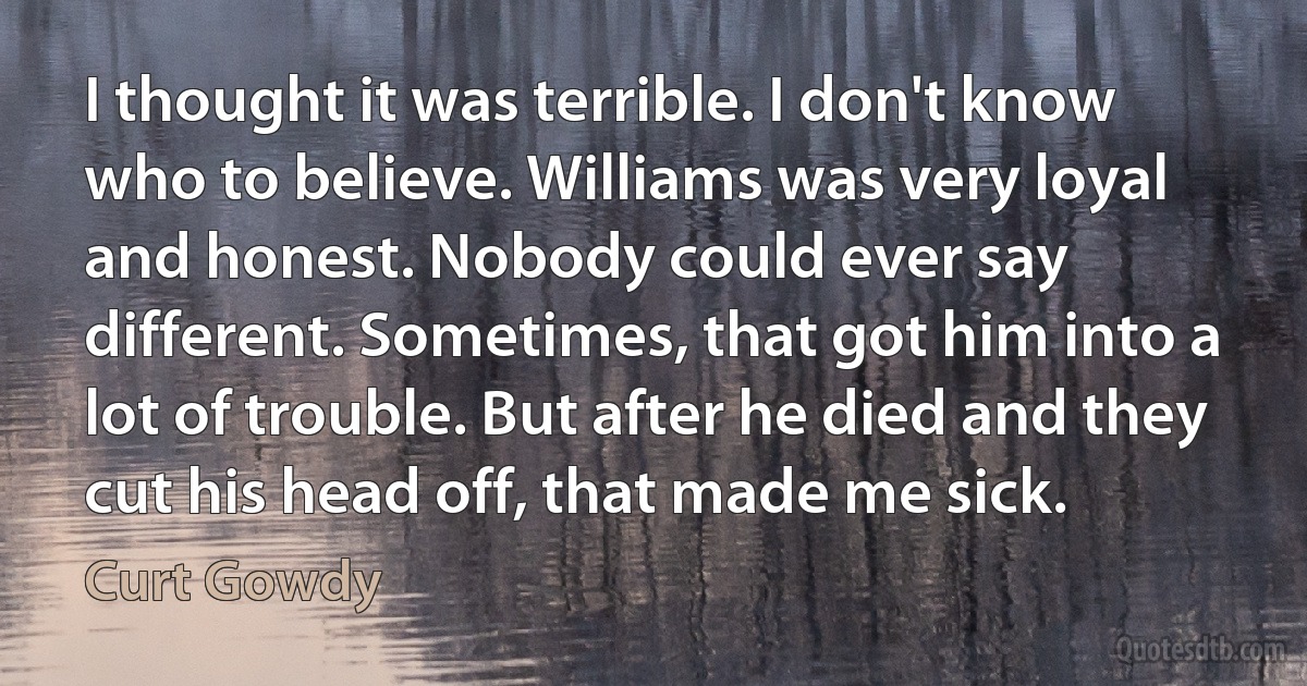 I thought it was terrible. I don't know who to believe. Williams was very loyal and honest. Nobody could ever say different. Sometimes, that got him into a lot of trouble. But after he died and they cut his head off, that made me sick. (Curt Gowdy)