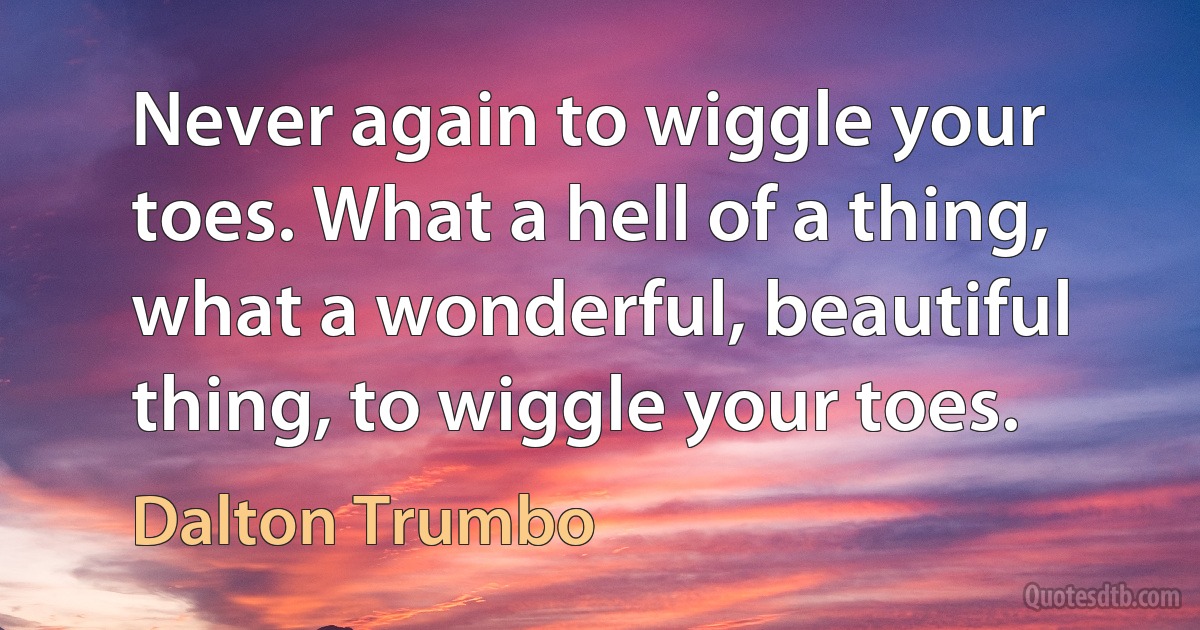 Never again to wiggle your toes. What a hell of a thing, what a wonderful, beautiful thing, to wiggle your toes. (Dalton Trumbo)