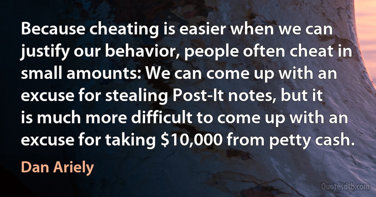 Because cheating is easier when we can justify our behavior, people often cheat in small amounts: We can come up with an excuse for stealing Post-It notes, but it is much more difficult to come up with an excuse for taking $10,000 from petty cash. (Dan Ariely)