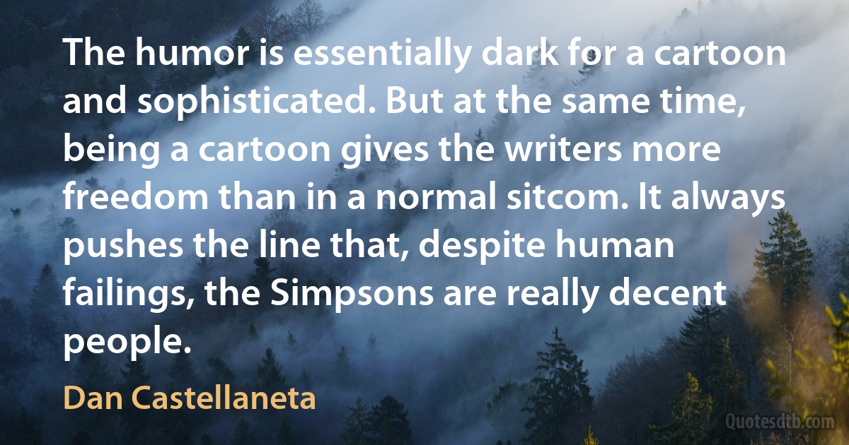 The humor is essentially dark for a cartoon and sophisticated. But at the same time, being a cartoon gives the writers more freedom than in a normal sitcom. It always pushes the line that, despite human failings, the Simpsons are really decent people. (Dan Castellaneta)