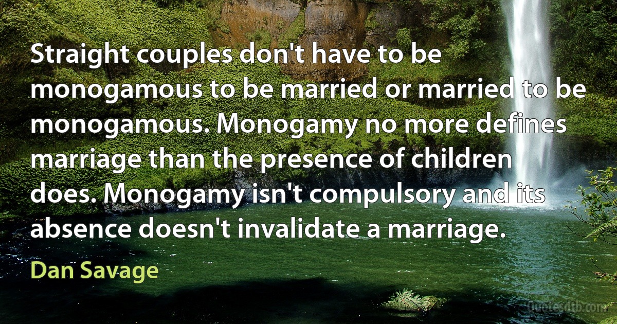 Straight couples don't have to be monogamous to be married or married to be monogamous. Monogamy no more defines marriage than the presence of children does. Monogamy isn't compulsory and its absence doesn't invalidate a marriage. (Dan Savage)