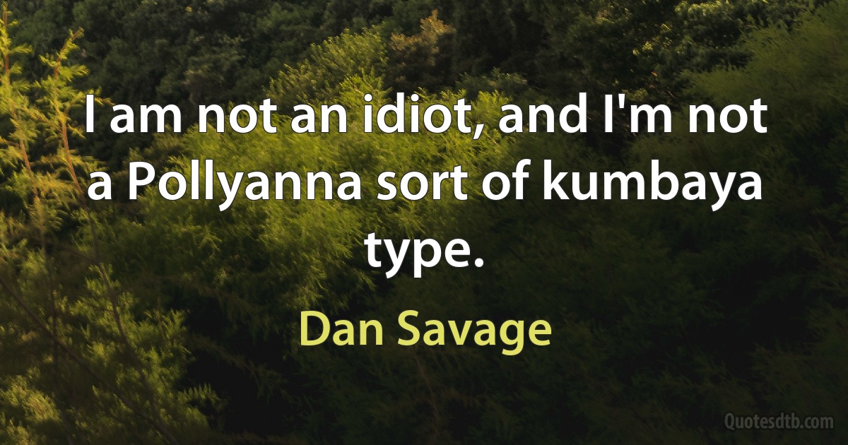 I am not an idiot, and I'm not a Pollyanna sort of kumbaya type. (Dan Savage)