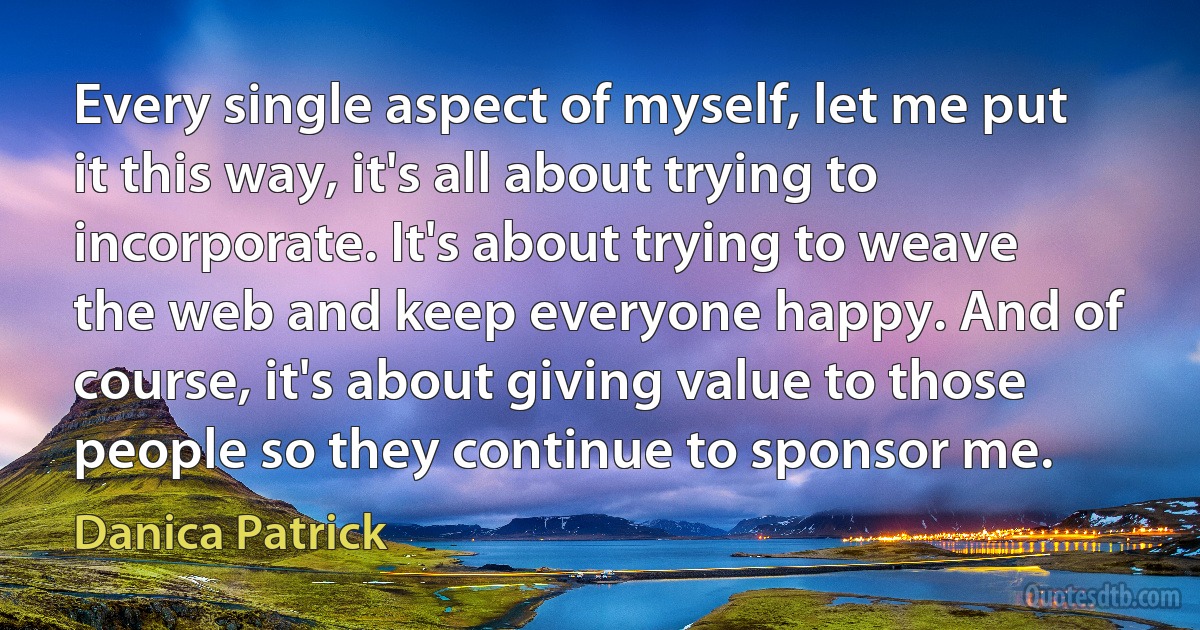 Every single aspect of myself, let me put it this way, it's all about trying to incorporate. It's about trying to weave the web and keep everyone happy. And of course, it's about giving value to those people so they continue to sponsor me. (Danica Patrick)