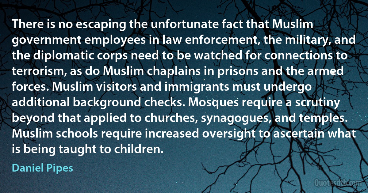 There is no escaping the unfortunate fact that Muslim government employees in law enforcement, the military, and the diplomatic corps need to be watched for connections to terrorism, as do Muslim chaplains in prisons and the armed forces. Muslim visitors and immigrants must undergo additional background checks. Mosques require a scrutiny beyond that applied to churches, synagogues, and temples. Muslim schools require increased oversight to ascertain what is being taught to children. (Daniel Pipes)